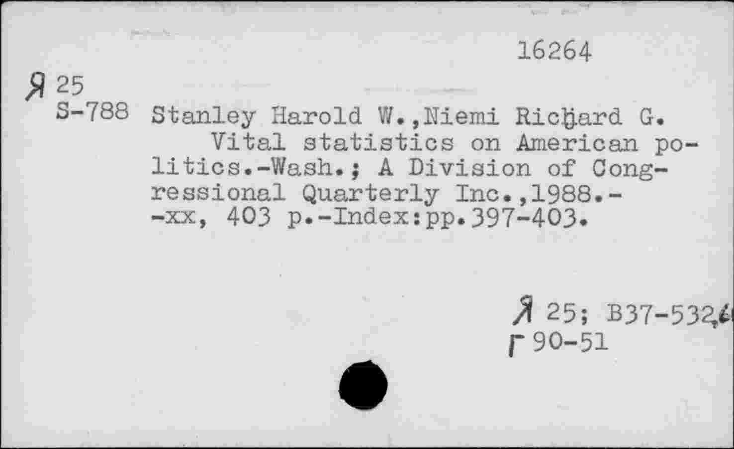 ﻿16264
$ 25
S-788 Stanley Harold W.,Niemi Richard G.
Vital statistics on American politics. -Wash.; A Division of Congressional Quarterly Inc.,1988.--xx, 403 p.-Index:pp.397-403.
25; B37-53^ r90-51